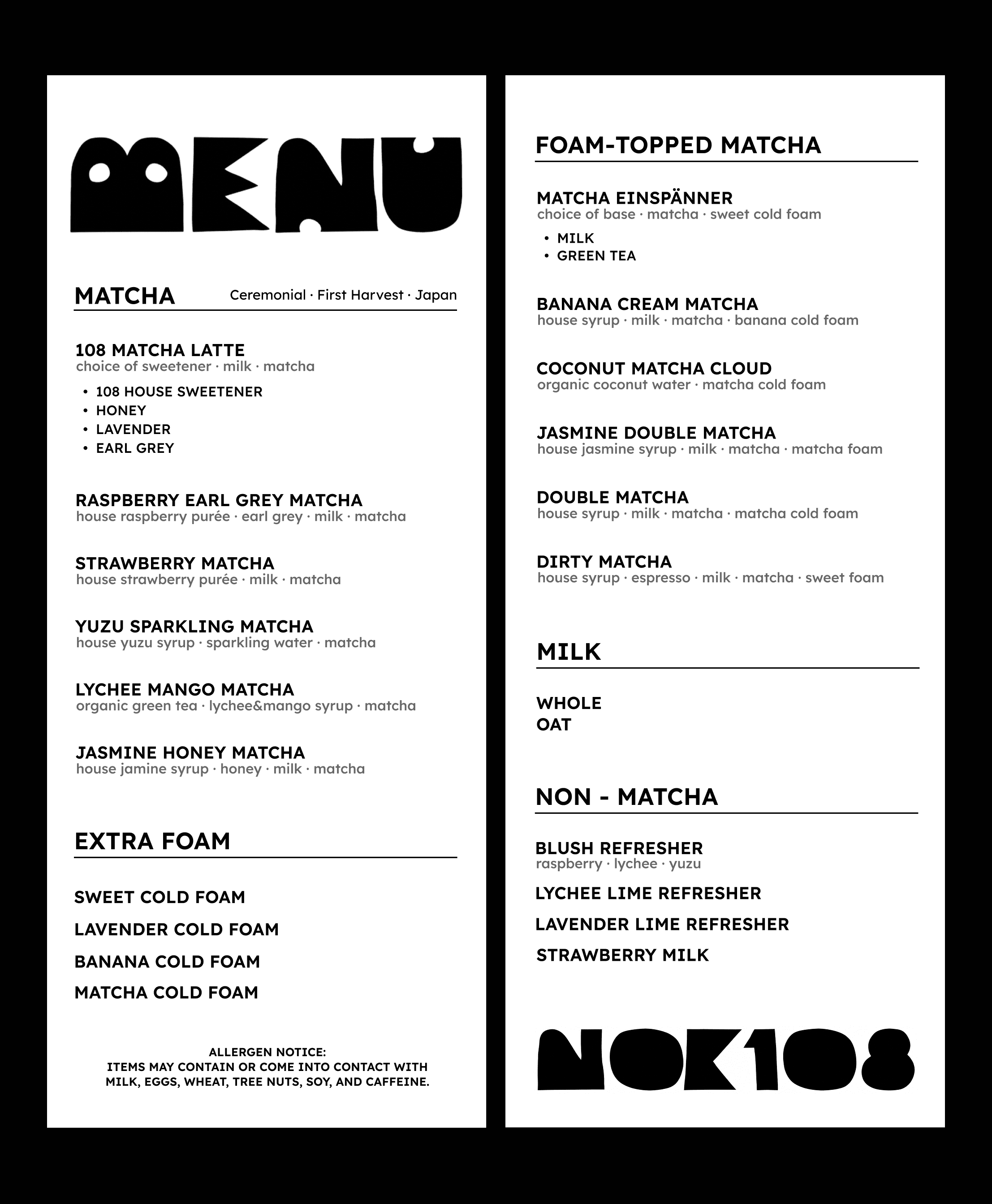 NOK108 drink menu. Matcha — ceremonial, first harvest, Japan: 108 Matcha Latte with choice of house sweetener, honey, lavender, or earl grey; Raspberry Earl Grey Matcha; Strawberry Matcha; Yuzu Sparkling Matcha; Lychee Mango Matcha; Jasmine Honey Matcha. Extra foam: sweet, lavender, banana, or matcha cold foam. Foam-topped matcha: Matcha Einspänner on milk or green tea, Banana Cream Matcha, Coconut Matcha Cloud, Jasmine Double Matcha, Double Matcha, Dirty Matcha. Milk: whole or oat. Non-matcha: Blush Refresher, Lychee Lime Refresher, Lavender Lime Refresher, Strawberry Milk. Items may contain or contact milk, eggs, wheat, tree nuts, soy, and caffeine.